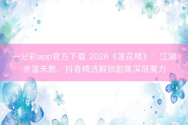 一分彩app官方下载 2026《莲花楼》：江湖余温未散，抖音精选解锁剧集深层魔力