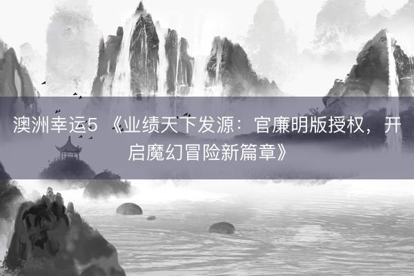 澳洲幸运5 《业绩天下发源:官廉明版授权,开启魔幻冒险新篇章》