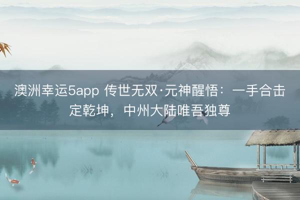 澳洲幸运5app 传世无双·元神醒悟:一手合击定乾坤,中州大陆唯吾独尊