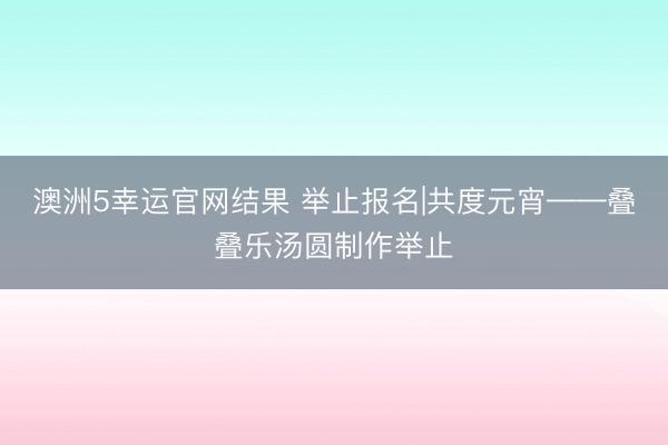 澳洲5幸运官网结果 举止报名|共度元宵——叠叠乐汤圆制作举止