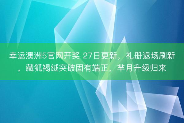 幸运澳洲5官网开奖 27日更新，礼册返场刷新，藏狐褐绒突破固有端正，芈月升级归来