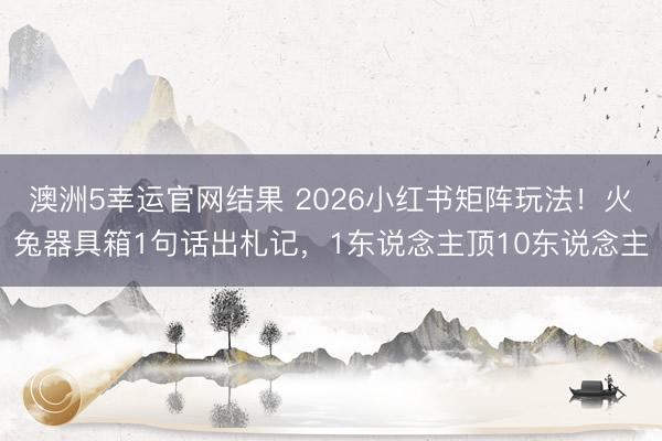澳洲5幸运官网结果 2026小红书矩阵玩法！火兔器具箱1句话出札记，1东说念主顶10东说念主