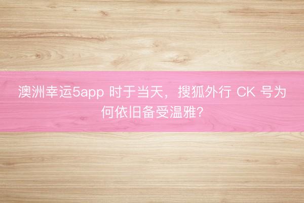 澳洲幸运5app 时于当天,搜狐外行 CK 号为何依旧备受温雅?