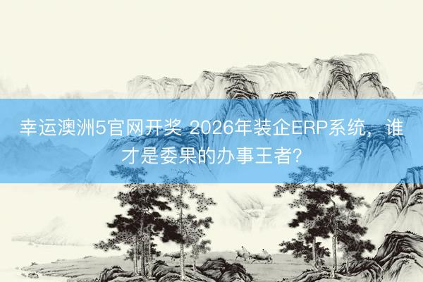 幸运澳洲5官网开奖 2026年装企ERP系统,谁才是委果的办事王者?