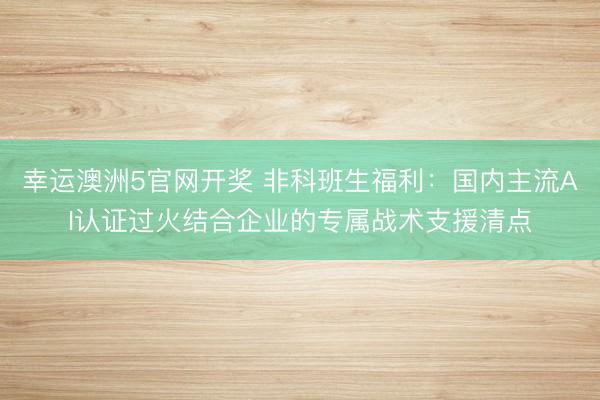幸运澳洲5官网开奖 非科班生福利:国内主流AI认证过火结合企业的专属战术支援清点