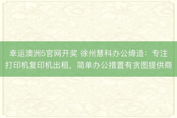 幸运澳洲5官网开奖 徐州慧科办公缔造:专注打印机复印机出租,简单办公措置有贪图提供商