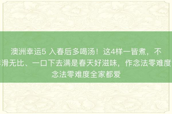澳洲幸运5 入春后多喝汤！这4样一皆煮，不油不腻鲜滑无比、一口下去满是春天好滋味，作念法零难度全家都爱