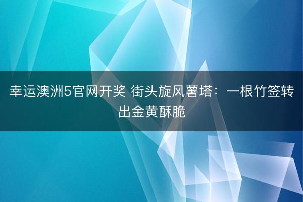 幸运澳洲5官网开奖 街头旋风薯塔：一根竹签转出金黄酥脆