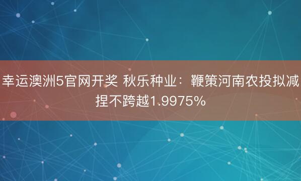 幸运澳洲5官网开奖 秋乐种业:鞭策河南农投拟减捏不跨越1.9975%