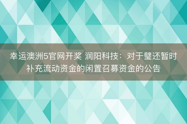 幸运澳洲5官网开奖 润阳科技:对于璧还暂时补充流动资金的闲置召募资金的公告
