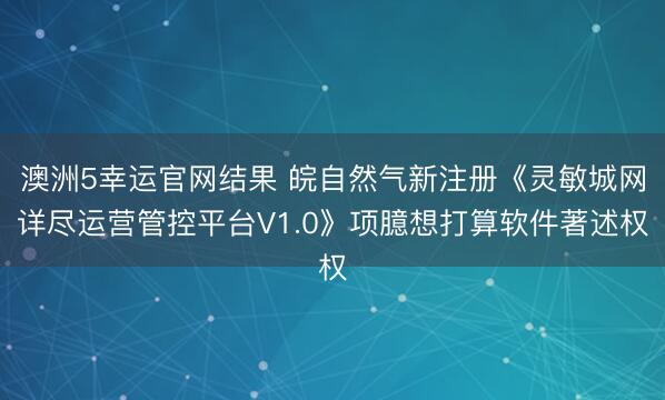 澳洲5幸运官网结果 皖自然气新注册《灵敏城网详尽运营管控平台V1.0》项臆想打算软件著述权