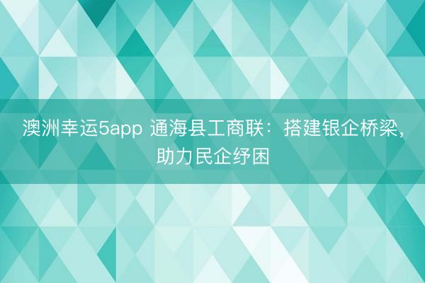 澳洲幸运5app 通海县工商联：搭建银企桥梁，助力民企纾困