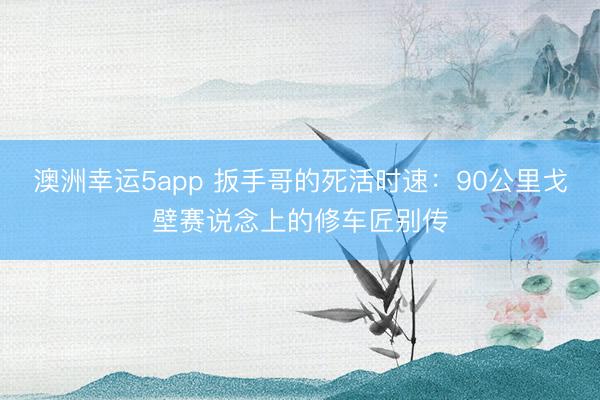 澳洲幸运5app 扳手哥的死活时速：90公里戈壁赛说念上的修车匠别传
