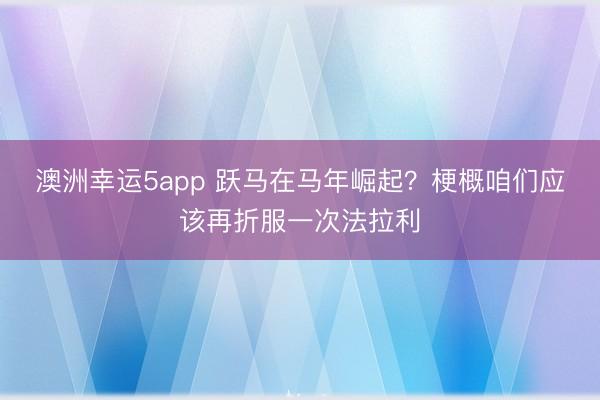 澳洲幸运5app 跃马在马年崛起？梗概咱们应该再折服一次法拉利