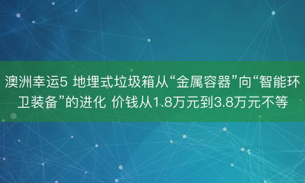 澳洲幸运5 地埋式垃圾箱从“金属容器”向“智能环卫装备”的进化 价钱从1.8万元到3.8万元不等